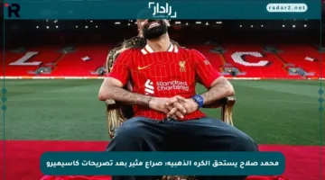 محمد صلاح يستحق الكرة الذهبية: صراع مثير بعد تصريحات كاسيميرو
